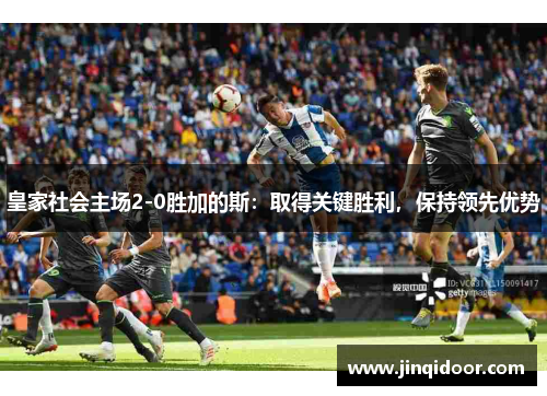 皇家社会主场2-0胜加的斯：取得关键胜利，保持领先优势
